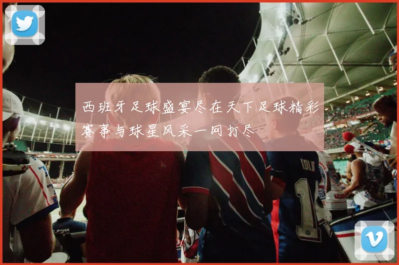 西班牙足球盛宴尽在天下足球精彩赛事与球星风采一网打尽