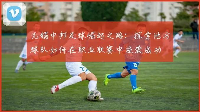 无锡中邦足球崛起之路：探索地方球队如何在职业联赛中逆袭成功