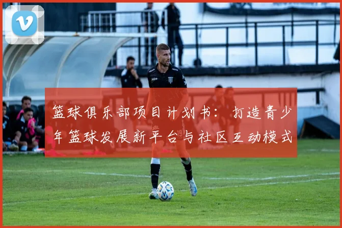 篮球俱乐部项目计划书：打造青少年篮球发展新平台与社区互动模式探索