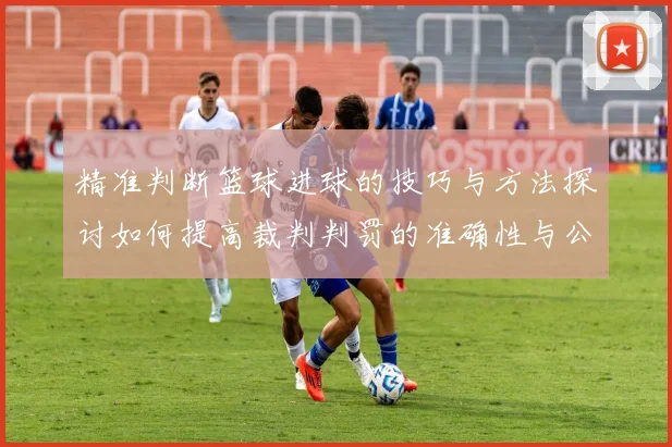 精准判断篮球进球的技巧与方法探讨如何提高裁判判罚的准确性与公正性