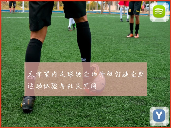 天津室内足球场全面升级打造全新运动体验与社交空间