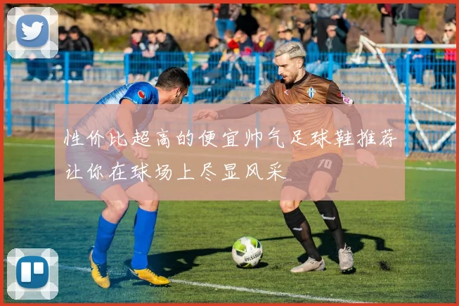 性价比超高的便宜帅气足球鞋推荐让你在球场上尽显风采