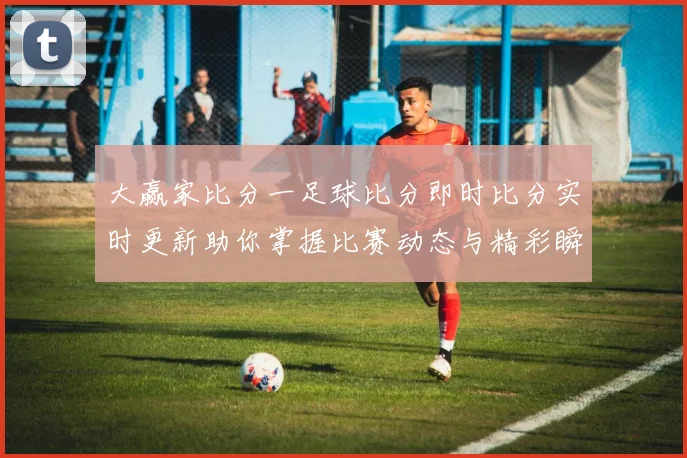 大赢家比分一足球比分即时比分实时更新助你掌握比赛动态与精彩瞬间
